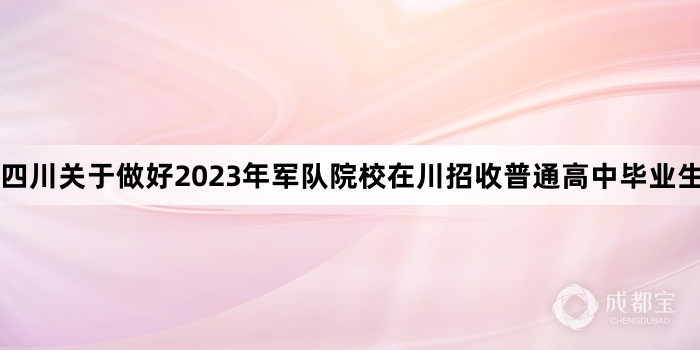四川关于做好2023年军队院校在川招收普通高中毕业生工作的通知